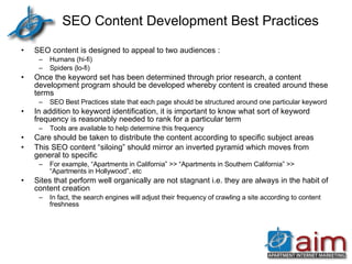 SEO Content Development Best Practices SEO content is designed to appeal to two audiences : Humans (hi-fi) Spiders (lo-fi) Once the keyword set has been determined through prior research, a content development program should be developed whereby content is created around these terms SEO Best Practices state that each page should be structured around one particular keyword In addition to keyword identification, it is important to know what sort of keyword frequency is reasonably needed to rank for a particular term Tools are available to help determine this frequency Care should be taken to distribute the content according to specific subject areas This SEO content “siloing” should mirror an inverted pyramid which moves from general to specific For example, “Apartments in California” >> “Apartments in Southern California” >> “Apartments in Hollywood”, etc Sites that perform well organically are not stagnant i.e. they are always in the habit of content creation In fact, the search engines will adjust their frequency of crawling a site according to content freshness 