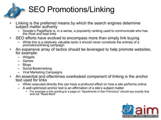 SEO Promotions/Linking Linking is the preferred means by which the search engines determine subject matter authority Google’s PageRank is, in a sense, a popularity ranking used to communicate who has the most and best links SEO efforts have evolved to encompass more than simply link buying While this is a relatively valuable tactic it should never constitute the entirety of a promotions/linking campaign An expansive array of tactics should be leveraged to help promote websites, for example: Widgets  Games Blogs Social Bookmarking Viral Marketing Campaigns An essential and oftentimes overlooked component of linking is the anchor text used for links When executed directly this can have a profound effect on how a site performs online A well optimized anchor text is an affirmation of a site’s subject matter For example a link pointing to a page on “Apartments in San Francisco” should say exactly that and not “Read More” 