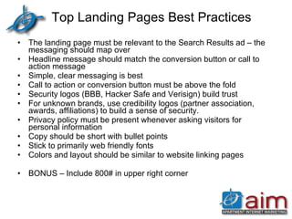 Top Landing Pages Best Practices The landing page must be relevant to the Search Results ad – the messaging should map over Headline message should match the conversion button or call to action message Simple, clear messaging is best Call to action or conversion button must be above the fold Security logos (BBB, Hacker Safe and Verisign) build trust For unknown brands, use credibility logos (partner association, awards, affiliations) to build a sense of security. Privacy policy must be present whenever asking visitors for personal information Copy should be short with bullet points Stick to primarily web friendly fonts Colors and layout should be similar to website linking pages BONUS – Include 800# in upper right corner  