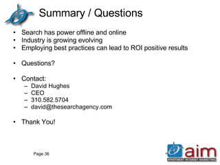 Summary / Questions Search has power offline and online Industry is growing evolving Employing best practices can lead to ROI positive results Questions? Contact: David Hughes CEO 310.582.5704 [email_address] Thank You! Page  