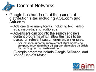 Content Networks Google has hundreds of thousands of distribution sites including AOL.com and Ask.com  Ads can take many forms, including text, video ads, map ads, and audio ads Advertisers can opt into the search engine’s content programs which allow their ads to be placed on relevant search engine partner sites.  For instance, a home improvement store or moving company may have their ad appear alongside an article for painting on marthastewart.com Example programs include Google AdSense, and Yahoo Content Match 