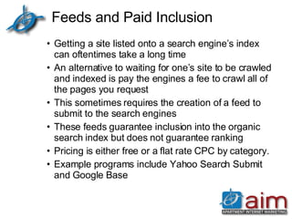 Feeds and Paid Inclusion Getting a site listed onto a search engine’s index can oftentimes take a long time An alternative to waiting for one’s site to be crawled and indexed is pay the engines a fee to crawl all of the pages you request This sometimes requires the creation of a feed to submit to the search engines These feeds guarantee inclusion into the organic search index but does not guarantee ranking Pricing is either free or a flat rate CPC by category.  Example programs include Yahoo Search Submit and Google Base 