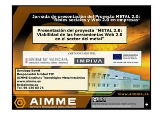Jornada de presentación del Proyecto METAL 2.0:
                 “Redes sociales y Web 2.0 en empresas”

            Presentación del proyecto quot;METAL 2.0:
            Viabilidad de las herramientas Web 2.0
                     en el sector del metalquot;


                              COFINANCIADO POR:




Santiago Bonet
Responsable Unidad TIC
AIMME-
AIMME-Instituto Tecnológico Metalmecánico
www.aimme.es
tic@aimme.es
Tel. 96 136 63 76




                                            Esta obra está bajo una licencia de Creative Commons.
                                            http://creativecommons.org/licenses/by-nc/2.5/es
 