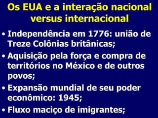 Os EUA e a interação nacional versus internacional Independência em 1776: união de Treze Colônias britânicas; Aquisição pela força e compra de territórios no México e de outros povos; Expansão mundial de seu poder econômico: 1945; Fluxo maciço de imigrantes; 