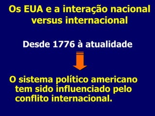 Os EUA e a interação nacional versus internacional Desde 1776 à atualidade O sistema político americano tem sido influenciado pelo conflito internacional. 
