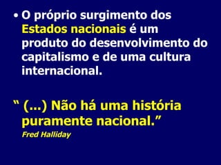 O próprio surgimento dos  Estados nacionais  é um produto do desenvolvimento do capitalismo e de uma cultura internacional. “  (...) Não há uma história puramente nacional.” Fred Halliday 
