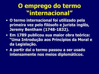 O emprego do termo “internacional” O termo internacional foi utilizado pela primeira vez pelo filósofo e jurista inglês, Jeremy Bentham (1748-1832). Em 1789 publicou sua maior obra teórica: “Uma Introdução aos Princípios da Moral e da Legislação. A partir daí o termo passou a ser usado intensamente nos meios diplomáticos. 