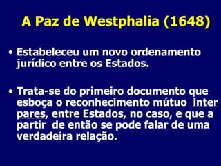 A Paz de Westphalia (1648) Estabeleceu um novo ordenamento jurídico entre os Estados. Trata-se do primeiro documento que esboça o reconhecimento mútuo  inter pares , entre Estados, no caso, e que a partir  de então se pode falar de uma verdadeira relação. 