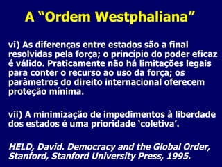 A “Ordem Westphaliana” vi) As diferenças entre estados são a final resolvidas pela força; o princípio do poder eficaz é válido. Praticamente não há limitações legais para conter o recurso ao uso da força; os parâmetros do direito internacional oferecem proteção mínima. vii) A minimização de impedimentos à liberdade dos estados é uma prioridade ‘coletiva’. HELD, David. Democracy and the Global Order, Stanford, Stanford University Press, 1995. 
