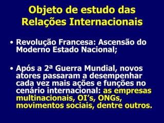Objeto de estudo das Relações Internacionais Revolução Francesa: Ascensão do Moderno Estado Nacional; Após a 2ª Guerra Mundial, novos atores passaram a desempenhar cada vez mais ações e funções no cenário internacional:  as empresas multinacionais, OI’s, ONGs, movimentos sociais, dentre outros. 