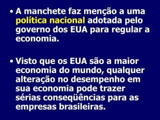 A manchete faz menção a uma  política nacional  adotada pelo governo dos EUA para regular a economia. Visto que os EUA são a maior economia do mundo, qualquer alteração no desempenho em sua economia pode trazer sérias conseqüências para as empresas brasileiras. 