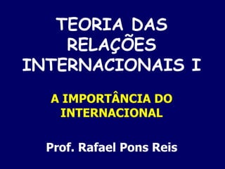 TEORIA DAS RELAÇÕES INTERNACIONAIS I A IMPORTÂNCIA DO INTERNACIONAL Prof. Rafael Pons Reis 