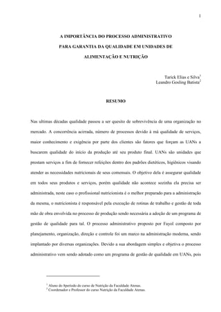 1
A IMPORTÂNCIA DO PROCESSO ADMINISTRATIVO
PARA GARANTIA DA QUALIDADE EM UNIDADES DE
ALIMENTAÇÃO E NUTRIÇÃO
Tarick Elias e Silva1
Leandro Gosling Batista2
RESUMO
Nas ultimas décadas qualidade passou a ser quesito de sobrevivência de uma organização no
mercado. A concorrência acirrada, número de processos devido à má qualidade de serviços,
maior conhecimento e exigência por parte dos clientes são fatores que forçam as UANs a
buscarem qualidade do início da produção até seu produto final. UANs são unidades que
prestam serviços a fim de fornecer refeições dentro dos padrões dietéticos, higiênicos visando
atender as necessidades nutricionais de seus comensais. O objetivo dela é assegurar qualidade
em todos seus produtos e serviços, porém qualidade não acontece sozinha ela precisa ser
administrada, neste caso o profissional nutricionista é o melhor preparado para a administração
da mesma, o nutricionista é responsável pela execução de rotinas de trabalho e gestão de toda
mão de obra envolvida no processo de produção sendo necessária a adoção de um programa de
gestão de qualidade para tal. O processo administrativo proposto por Fayol composto por
planejamento, organização, direção e controle foi um marco na administração moderna, sendo
implantado por diversas organizações. Devido a sua abordagem simples e objetiva o processo
administrativo vem sendo adotado como um programa de gestão de qualidade em UANs, pois
1
Aluno do 8período do curso de Nutrição da Faculdade Atenas.
2
Coordenador e Professor do curso Nutrição da Faculdade Atenas.
 