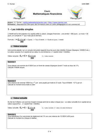 C. Terrier                                                                                                     14/01/2009



                                                  Cours
                                         Mathématiques financières


Auteur : C. Terrier ; mailto:webmaster@cterrier.com ; http://www.cterrier.com
Utilisation : Reproduction libre pour des formateurs dans un cadre pédagogique et non commercial


1 – Les intérêts simples
L’intérêt est la rémunération du capital prêté ou placé. (Usages financiers : une année = 360 jours ; un mois = 30
                      er
jours, on compte le 1 jour mais pas le dernier).

Formule : I   = C x i x nC = Capital ; i = Taux d’intérêt ; n = Durée en jours ; I Intérêt
                   360

       Valeur acquise
Une somme placée sur un compte rémunéré rapporte tous les jours des intérêts (Caisse d’épargne, CODEVI etc.).
La valeur acquise d’un capital est sa valeur à une échéance. (= capital initial + Intérêts).

Valeur acquise : Cn     =C+ Cxixn                      Cn = valeur acquise
                             360
Exercice 1

Vous placez une somme de 4 500 € sur un livret de caisse d’épargne durant 7 mois au taux de 3 %.
Calculer l’intérêt acquis.




Exercice 2
                                       er
Une créance de nominal 1000 € au 1 juin sera payée par traite le 31 août. Taux d'intérêt : 12 % par an
Calculer le montant de la traite à créer




       Valeur actuelle
Du fait de l’inflation une somme d’argent change perd de la valeur chaque jour. La valeur actuelle d’un capital est sa
valeur aujourd’hui. . (= capital final - Intérêts).

Valeur actuelle : Co    =C- Cxixn                      Co = valeur actuelle, C = valeur à la date d’échéance
                              360

Exercice 3
Vous bénéficiez d’un escompte de règlement de 2 % sur une créance de 15 000 € à 60 jours.
Calculer le montant du chèque à réaliser.




                                                                 2/4
 