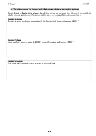 C. Terrier                                                                                            14/01/2009


       Variation autour du thème : calcul de durée, de taux, de capital à placer
Rappel : Intérêt = (Capital initial x taux x durée) Cette formule est composée de 4 éléments. Il est possible de
calculer n’importe quel élément si l’on connaît les trois autres en remplaçant l’élément manquant par x.

Exercice 6 : Durée
Combien de temps faut-il placer un capital de 30 000 € au taux de 8 % pour qu’il rapporte 1 200 € ?




Exercice 7 : Taux
A quel taux faut-il placer un capital de 20 000 € pendant 6 mois pour qu’il rapporte 1 000 € ?




Exercice 8 : Capital
Quel capital placé pendant 8 mois au taux de 8 % rapporte 2000 € ?




                                                         4/4
 