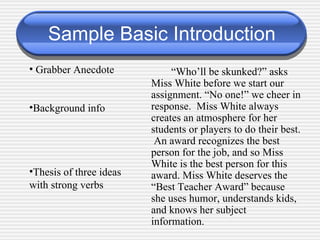 Sample Basic Introduction “ Who’ll be skunked?” asks Miss White before we start our assignment. “No one!” we cheer in response.  Miss White always creates an atmosphere for her students or players to do their best.  An award recognizes the best person for the job, and so Miss White is the best person for this award. Miss White deserves the “Best Teacher Award” because she uses humor, understands kids, and knows her subject information. Grabber Anecdote Background info Thesis of three ideas with strong verbs 