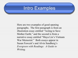 Intro Examples Here are two examples of good opening paragraphs.  The first paragraph is from an illustration essay entitled “Acting to Save Mother Earth,” and the second is from a narrative essay entitled “Maya Lin’s Vietnam War Memorial.”  Both essays appear in Susan Fawcett’s and Alvin Sandberg’s  Evergreen with Readings:  A Guide to Writing. 