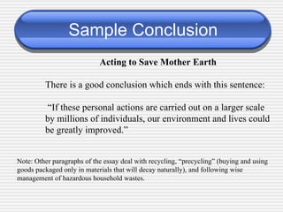 Sample Conclusion Acting to Save Mother Earth There is a good conclusion which ends with this sentence:  “ If these personal actions are carried out on a larger scale by millions of individuals, our environment and lives could be greatly improved.” Note: Other paragraphs of the essay deal with recycling, “precycling” (buying and using goods packaged only in materials that will decay naturally), and following wise management of hazardous household wastes. 