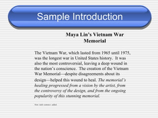 Sample Introduction Maya Lin’s Vietnam War Memorial The Vietnam War, which lasted from 1965 until 1975, was the longest war in United States history.  It was also the most controversial, leaving a deep wound in the nation’s conscience.  The creation of the Vietnam War Memorial—despite disagreements about its design—helped this wound to heal.   The memorial’s healing progressed from a vision by the artist, from the controversy of the design, and from the ongoing popularity of this stunning memorial. Note: italic sentence  added. 