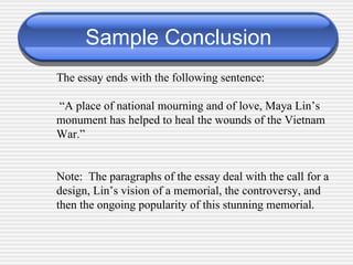 Sample Conclusion The essay ends with the following sentence:  “ A place of national mourning and of love, Maya Lin’s monument has helped to heal the wounds of the Vietnam War.” Note:  The paragraphs of the essay deal with the call for a design, Lin’s vision of a memorial, the controversy, and then the ongoing popularity of this stunning memorial. 