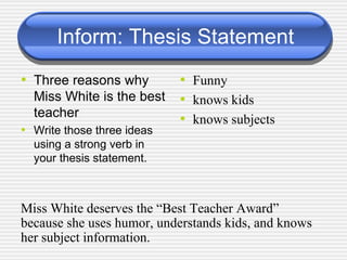 Inform: Thesis Statement Three reasons why Miss White is the best teacher Write those three ideas using a strong verb in your thesis statement. Funny knows kids knows subjects Miss White deserves the “Best Teacher Award” because she uses humor, understands kids, and knows her subject information. 