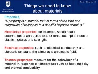 Mod. 1- Slide No. 15
Properties:
“A property is a material trait in terms of the kind and
magnitude of response to a specific imposed stimulus.”
Things we need to know
about materials
Mechanical properties: for example, would relate
deformation to an applied load or force; examples include
elastic modulus and strength.
Electrical properties: such as electrical conductivity and
dielectric constant, the stimulus is an electric field.
Thermal properties: measure for the behaviour of a
material in response to temperature such as heat capacity
and thermal conductivity.
 