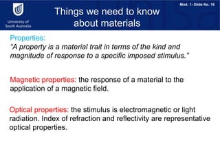 Mod. 1- Slide No. 16
Properties:
“A property is a material trait in terms of the kind and
magnitude of response to a specific imposed stimulus.”
Things we need to know
about materials
Magnetic properties: the response of a material to the
application of a magnetic field.
Optical properties: the stimulus is electromagnetic or light
radiation. Index of refraction and reflectivity are representative
optical properties.
 