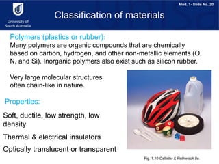 Mod. 1- Slide No. 20
Polymers (plastics or rubber):
Many polymers are organic compounds that are chemically
based on carbon, hydrogen, and other non-metallic elements (O,
N, and Si). Inorganic polymers also exist such as silicon rubber.
Very large molecular structures
often chain-like in nature.
Fig. 1.10 Callister & Rethwisch 8e.
Classification of materials
Properties:
Soft, ductile, low strength, low
density
Thermal & electrical insulators
Optically translucent or transparent
 