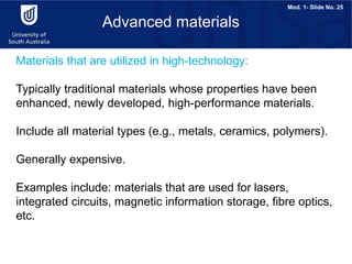 Mod. 1- Slide No. 25
Materials that are utilized in high-technology:
Typically traditional materials whose properties have been
enhanced, newly developed, high-performance materials.
Include all material types (e.g., metals, ceramics, polymers).
Generally expensive.
Examples include: materials that are used for lasers,
integrated circuits, magnetic information storage, fibre optics,
etc.
Advanced materials
 