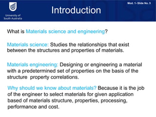 Mod. 1- Slide No. 5
Materials science: Studies the relationships that exist
between the structures and properties of materials.
Materials engineering: Designing or engineering a material
with a predetermined set of properties on the basis of the
structure property correlations.
Introduction
Why should we know about materials? Because it is the job
of the engineer to select materials for given application
based of materials structure, properties, processing,
performance and cost.
What is Materials science and engineering?
 