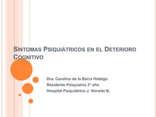 SÍNTOMAS PSIQUIÁTRICOS EN EL DETERIORO
COGNITIVO
Dra. Carolina de la Barra Hidalgo
Residente Psiquiatría 3° año
Hospital Psiquiátrico J. Horwitz B.
 