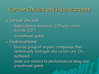 Carbon Oxides and HydrocarbonsCarbon Oxides and Hydrocarbons
o Carbon OxidesCarbon Oxides
• Gases carbon monoxide (CO) and carbonGases carbon monoxide (CO) and carbon
dioxide (COdioxide (CO22))
• Greenhouse gasesGreenhouse gases
o HydrocarbonsHydrocarbons
• Diverse group of organic compounds thatDiverse group of organic compounds that
contain only hydrogen and carbon (ex: CHcontain only hydrogen and carbon (ex: CH44--
methane)methane)
• Some are related to photochemical smog andSome are related to photochemical smog and
greenhouse gasesgreenhouse gases
 