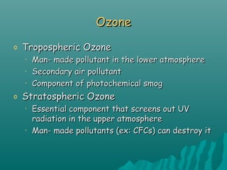 OzoneOzone
o Tropospheric OzoneTropospheric Ozone
• Man- made pollutant in the lower atmosphereMan- made pollutant in the lower atmosphere
• Secondary air pollutantSecondary air pollutant
• Component of photochemical smogComponent of photochemical smog
o Stratospheric OzoneStratospheric Ozone
• Essential component that screens out UVEssential component that screens out UV
radiation in the upper atmosphereradiation in the upper atmosphere
• Man- made pollutants (ex: CFCs) can destroy itMan- made pollutants (ex: CFCs) can destroy it
 