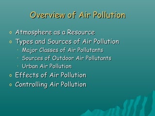 Overview of Air PollutionOverview of Air Pollution
o Atmosphere as a ResourceAtmosphere as a Resource
o Types and Sources of Air PollutionTypes and Sources of Air Pollution
• Major Classes of Air PollutantsMajor Classes of Air Pollutants
• Sources of Outdoor Air PollutantsSources of Outdoor Air Pollutants
• Urban Air PollutionUrban Air Pollution
o Effects of Air PollutionEffects of Air Pollution
o Controlling Air PollutionControlling Air Pollution
 
