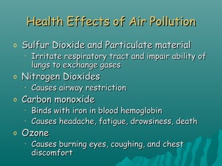 Health Effects of Air PollutionHealth Effects of Air Pollution
o Sulfur Dioxide and Particulate materialSulfur Dioxide and Particulate material
• Irritate respiratory tract and impair ability ofIrritate respiratory tract and impair ability of
lungs to exchange gaseslungs to exchange gases
o Nitrogen DioxidesNitrogen Dioxides
• Causes airway restrictionCauses airway restriction
o Carbon monoxideCarbon monoxide
• Binds with iron in blood hemoglobinBinds with iron in blood hemoglobin
• Causes headache, fatigue, drowsiness, deathCauses headache, fatigue, drowsiness, death
o OzoneOzone
• Causes burning eyes, coughing, and chestCauses burning eyes, coughing, and chest
discomfortdiscomfort
 