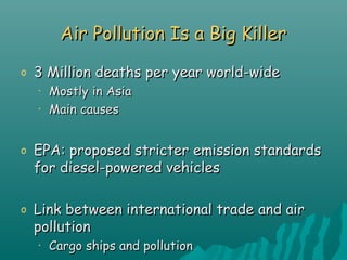 Air Pollution Is a Big KillerAir Pollution Is a Big Killer
o 3 Million deaths per year world-wide3 Million deaths per year world-wide
• Mostly in AsiaMostly in Asia
• Main causesMain causes
o EPA: proposed stricter emission standardsEPA: proposed stricter emission standards
for diesel-powered vehiclesfor diesel-powered vehicles
o Link between international trade and airLink between international trade and air
pollutionpollution
• Cargo ships and pollutionCargo ships and pollution
 