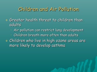 Children and Air PollutionChildren and Air Pollution
o Greater health threat to children thanGreater health threat to children than
adultsadults
• Air pollution can restrict lung developmentAir pollution can restrict lung development
• Children breath more often than adultsChildren breath more often than adults
o Children who live in high ozone areas areChildren who live in high ozone areas are
more likely to develop asthmamore likely to develop asthma
 