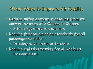Other Ways to Improve Air QualityOther Ways to Improve Air Quality
o Reduce sulfur content in gasoline from itsReduce sulfur content in gasoline from its
current average of 330 ppm to 30 ppmcurrent average of 330 ppm to 30 ppm
• Sulfur clogs catalytic convertersSulfur clogs catalytic converters
o Require federal emission standards for allRequire federal emission standards for all
passenger vehiclespassenger vehicles
• Including SUVs, trucks and minivansIncluding SUVs, trucks and minivans
o Require emission testing for all vehiclesRequire emission testing for all vehicles
• Including dieselIncluding diesel
 