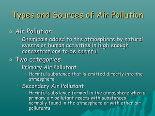 Types and Sources of Air PollutionTypes and Sources of Air Pollution
o Air PollutionAir Pollution
• Chemicals added to the atmosphere by naturalChemicals added to the atmosphere by natural
events or human activities in high enoughevents or human activities in high enough
concentrations to be harmfulconcentrations to be harmful
o Two categoriesTwo categories
• Primary Air PollutantPrimary Air Pollutant
•
Harmful substance that is emitted directly into theHarmful substance that is emitted directly into the
atmosphereatmosphere
• Secondary Air PollutantSecondary Air Pollutant
•
Harmful substance formed in the atmosphere when aHarmful substance formed in the atmosphere when a
primary air pollutant reacts with substancesprimary air pollutant reacts with substances
normally found in the atmosphere or with other airnormally found in the atmosphere or with other air
pollutantspollutants
 