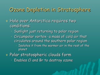 Ozone Depletion in StratosphereOzone Depletion in Stratosphere
o Hole over Antarctica requires twoHole over Antarctica requires two
conditions:conditions:
• Sunlight just returning to polar regionSunlight just returning to polar region
• Circumpolar vortex- a mass of cold air thatCircumpolar vortex- a mass of cold air that
circulates around the southern polar regioncirculates around the southern polar region
•
Isolates it from the warmer air in the rest of theIsolates it from the warmer air in the rest of the
planetplanet
o Polar stratospheric clouds formPolar stratospheric clouds form
• Enables Cl and Br to destroy ozoneEnables Cl and Br to destroy ozone
 