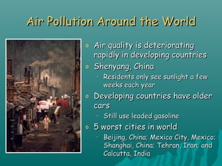 Air Pollution Around the WorldAir Pollution Around the World
o Air quality is deterioratingAir quality is deteriorating
rapidly in developing countriesrapidly in developing countries
o Shenyang, ChinaShenyang, China
• Residents only see sunlight a fewResidents only see sunlight a few
weeks each yearweeks each year
o Developing countries have olderDeveloping countries have older
carscars
• Still use leaded gasolineStill use leaded gasoline
o 5 worst cities in world5 worst cities in world
• Beijing, China; Mexico City, Mexico;Beijing, China; Mexico City, Mexico;
Shanghai, China; Tehran, Iran; andShanghai, China; Tehran, Iran; and
Calcutta, IndiaCalcutta, India
 