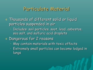 Particulate MaterialParticulate Material
o Thousands of different solid or liquidThousands of different solid or liquid
particles suspended in airparticles suspended in air
• Includes: soil particles, soot, lead, asbestos,Includes: soil particles, soot, lead, asbestos,
sea salt, and sulfuric acid dropletssea salt, and sulfuric acid droplets
o Dangerous for 2 reasonsDangerous for 2 reasons
• May contain materials with toxic effectsMay contain materials with toxic effects
• Extremely small particles can become lodged inExtremely small particles can become lodged in
lungslungs
 