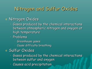 Nitrogen and Sulfur OxidesNitrogen and Sulfur Oxides
o Nitrogen OxidesNitrogen Oxides
• Gases produced by the chemical interactionsGases produced by the chemical interactions
between atmospheric nitrogen and oxygen atbetween atmospheric nitrogen and oxygen at
high temperaturehigh temperature
• ProblemsProblems
•
Greenhouse gasesGreenhouse gases
•
Cause difficulty breathingCause difficulty breathing
o Sulfur OxidesSulfur Oxides
• Gases produced by the chemical interactionsGases produced by the chemical interactions
between sulfur and oxygenbetween sulfur and oxygen
• Causes acid precipitationCauses acid precipitation
 
