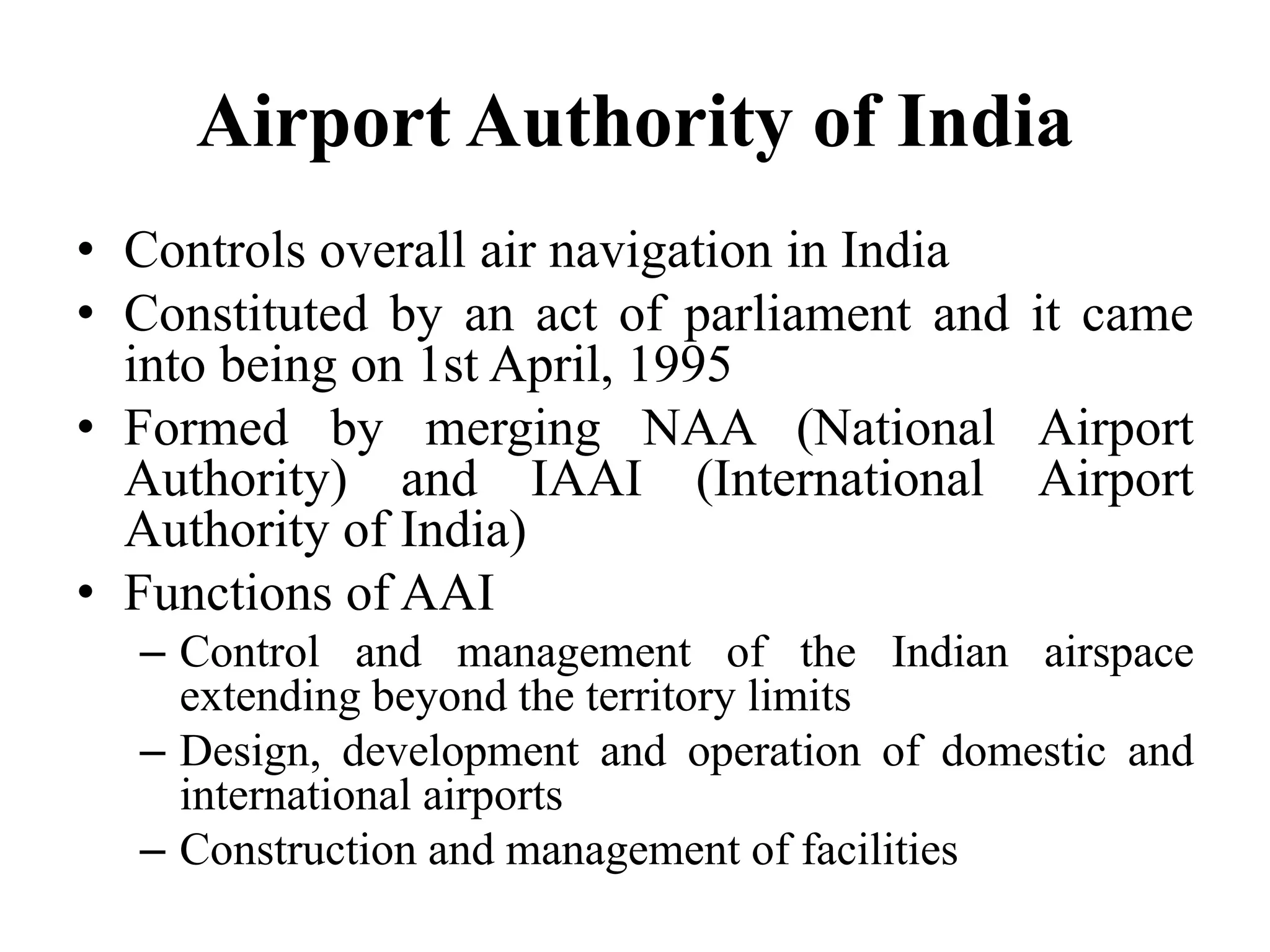 Airport Authority of India
• Controls overall air navigation in India
• Constituted by an act of parliament and it came
into being on 1st April, 1995
• Formed by merging NAA (National Airport
Authority) and IAAI (International Airport
Authority of India)
• Functions of AAI
– Control and management of the Indian airspace
extending beyond the territory limits
– Design, development and operation of domestic and
international airports
– Construction and management of facilities
 