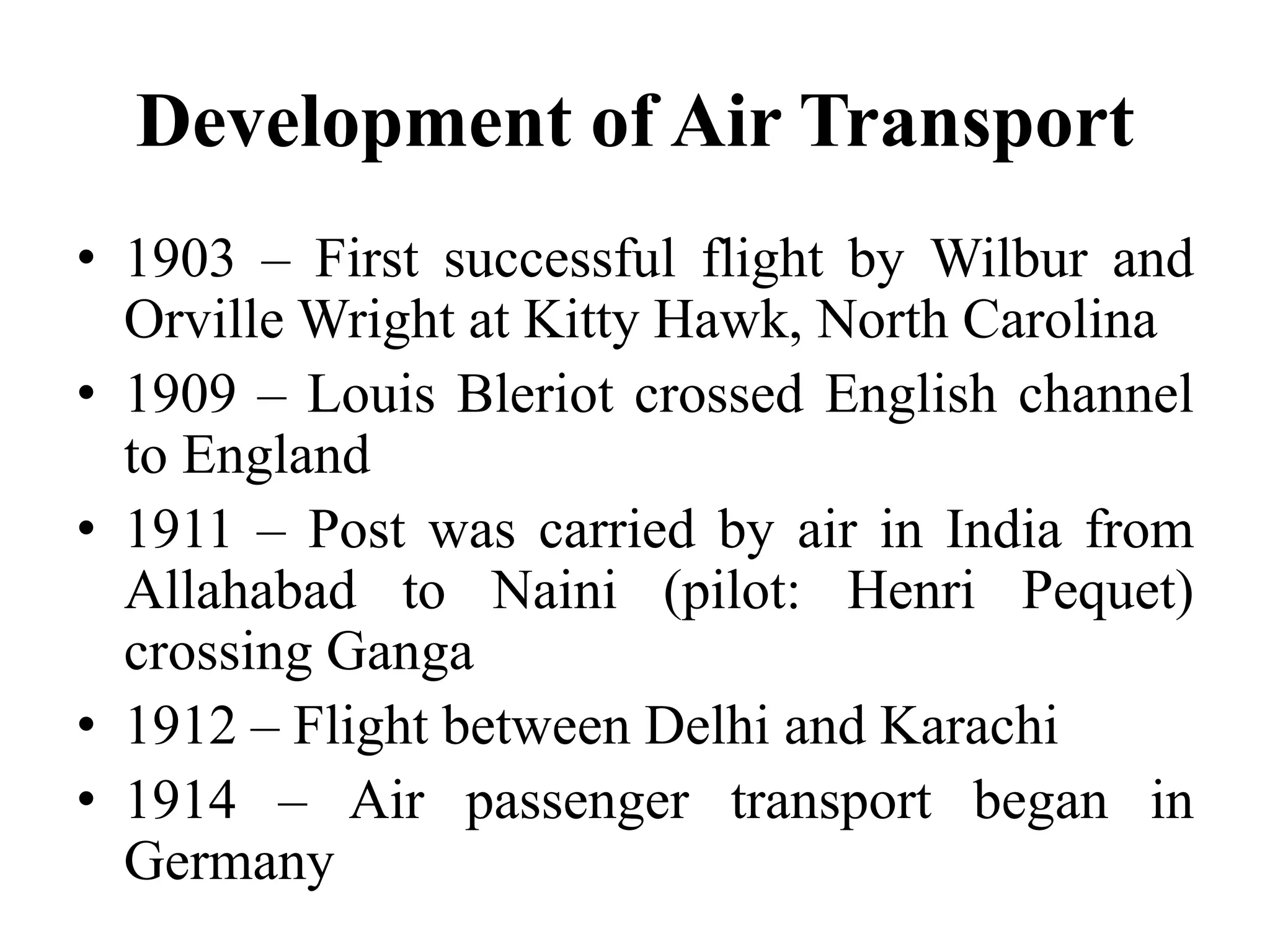 Development of Air Transport
• 1903 – First successful flight by Wilbur and
Orville Wright at Kitty Hawk, North Carolina
• 1909 – Louis Bleriot crossed English channel
to England
• 1911 – Post was carried by air in India from
Allahabad to Naini (pilot: Henri Pequet)
crossing Ganga
• 1912 – Flight between Delhi and Karachi
• 1914 – Air passenger transport began in
Germany
 