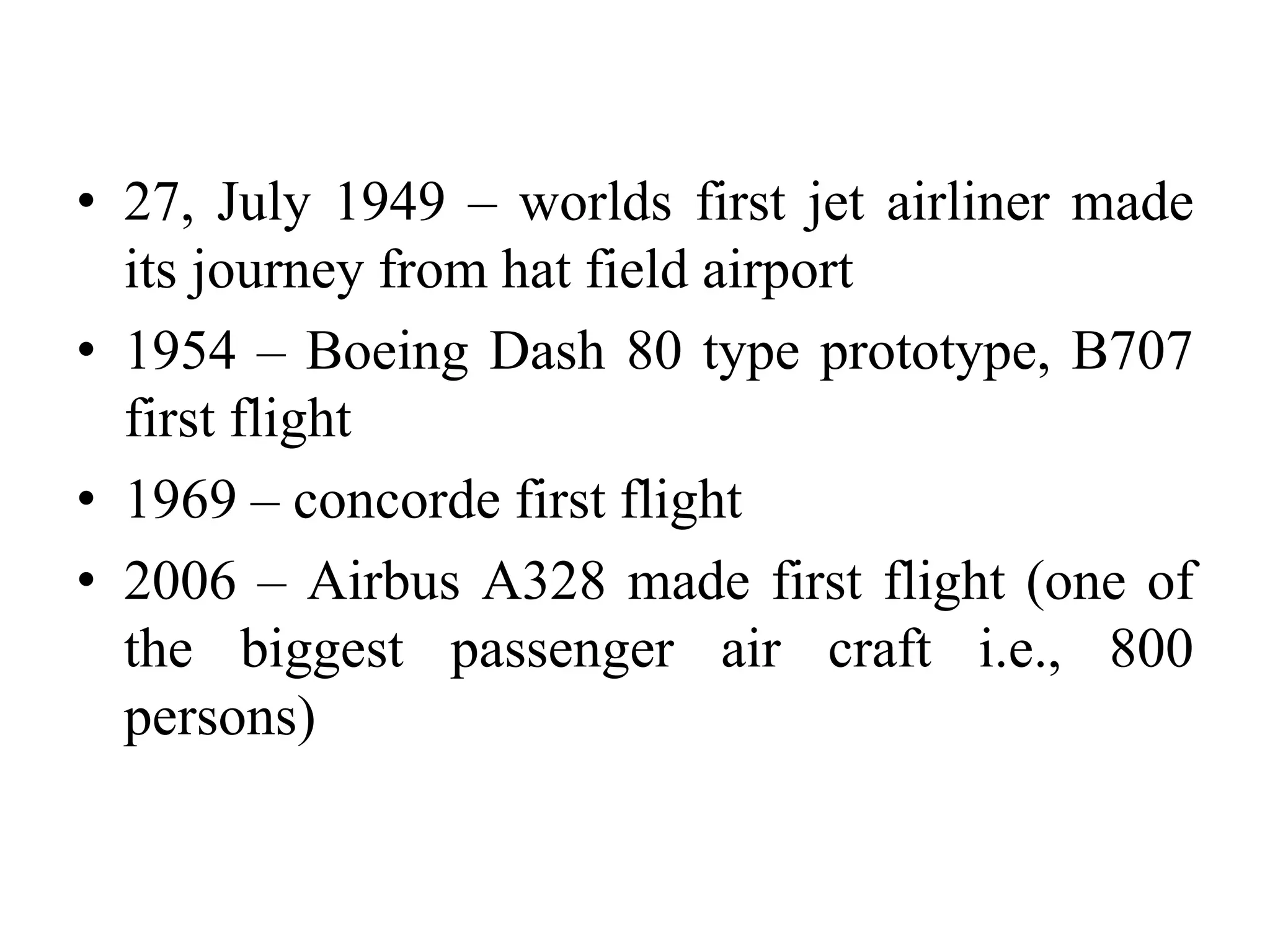 • 27, July 1949 – worlds first jet airliner made
its journey from hat field airport
• 1954 – Boeing Dash 80 type prototype, B707
first flight
• 1969 – concorde first flight
• 2006 – Airbus A328 made first flight (one of
the biggest passenger air craft i.e., 800
persons)
 