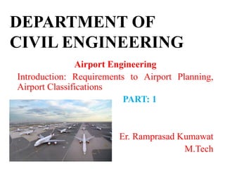 DEPARTMENT OF
CIVIL ENGINEERING
Airport Engineering
Introduction: Requirements to Airport Planning,
Airport Classifications
PART: 1
Er. Ramprasad Kumawat
M.Tech
 