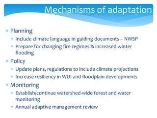 Mechanisms of adaptation 
 Planning 
 Include climate language in guiding documents – NWSP 
 Prepare for changing fire regimes & increased winter 
flooding 
 Policy 
 Update plans, regulations to include climate projections 
 Increase resiliency in WUI and floodplain developments 
 Monitoring 
 Establish/continue watershed-wide forest and water 
monitoring 
 Annual adaptive management review 
 