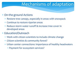 Mechanisms of adaptation 
 On-the-ground Actions 
 Restore tree canopy, especially in areas with snowpack 
 Continue to restore riparian areas 
 Reduce storm water runoff & increase tree cover in 
developed areas 
 Education/Outreach 
 Work with citizen scientists to include climate change 
 Citizen scientists & community forest? 
 Urban center connections: importance of healthy headwaters 
 Payment for ecosystem services? 
 
