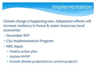 Implementation 
Climate change is happening now. Adaptation efforts will 
increase resiliency in forest & water resources; local 
economies 
 December RFP 
 CSU Implementation Program 
 NRC Input: 
 Finalize action plan 
 Update NWSP 
 Include climate projections in current projects? 
 